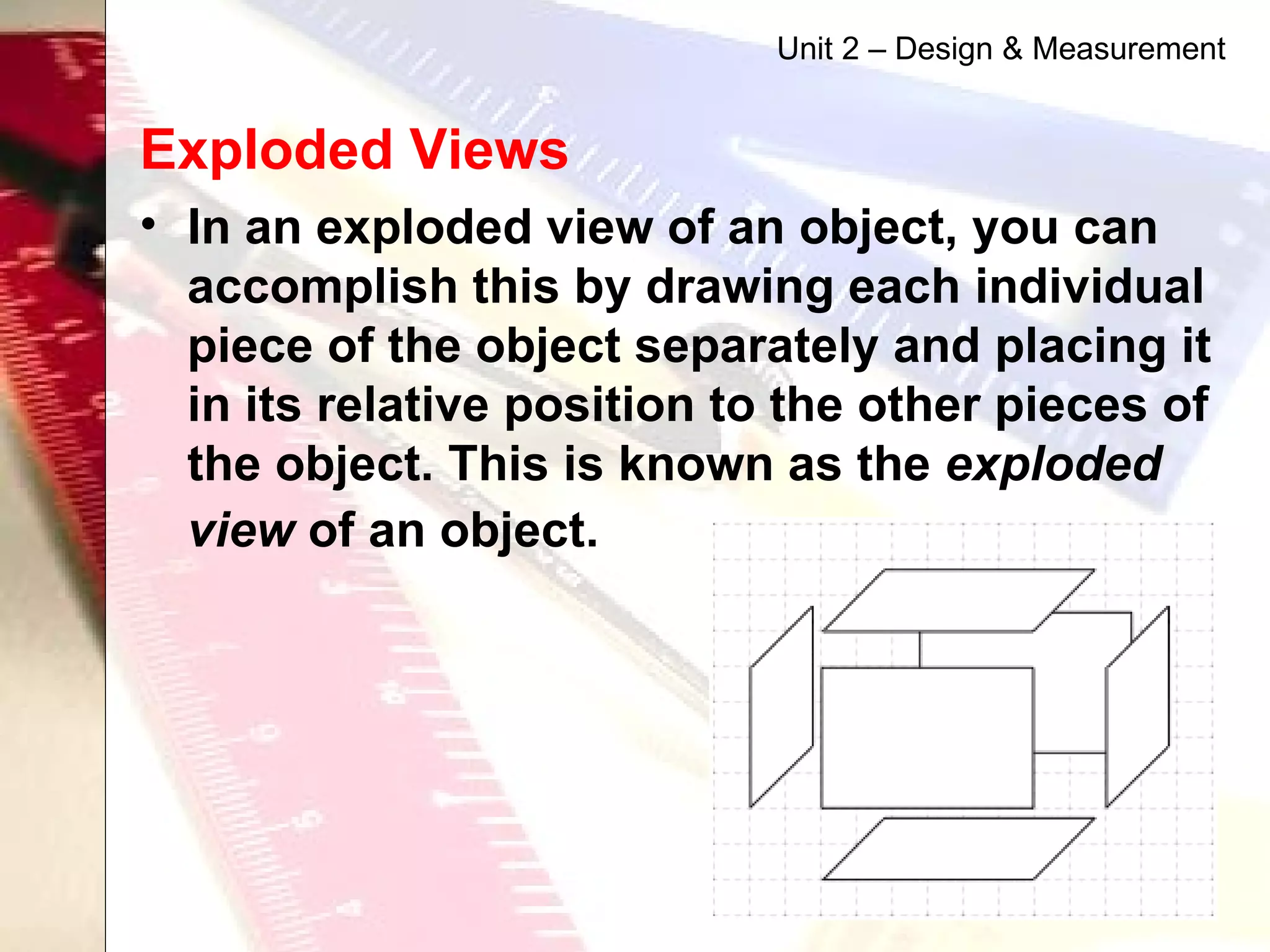 Exploded Views   In an exploded view of an object, you can accomplish this by drawing each individual piece of the object separately and placing it in its relative position to the other pieces of the object. This is known as the  exploded view  of an object.   Unit 2 – Design & Measurement 