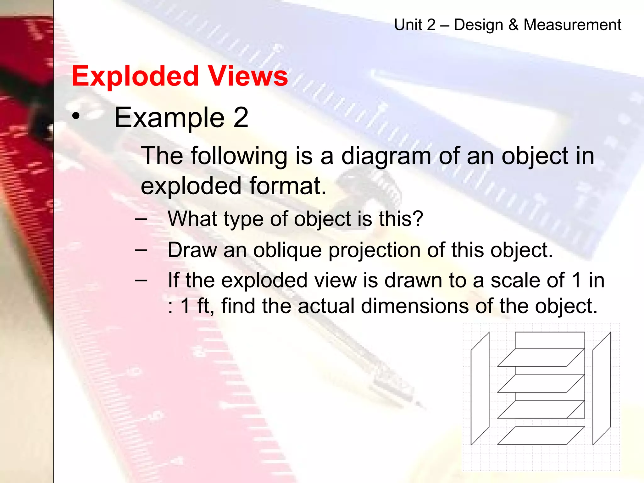 Exploded Views   Example 2 The following is a diagram of an object in exploded format.  What type of object is this? Draw an oblique projection of this object. If the exploded view is drawn to a scale of 1 in : 1 ft, find the actual dimensions of the object.   Unit 2 – Design & Measurement 