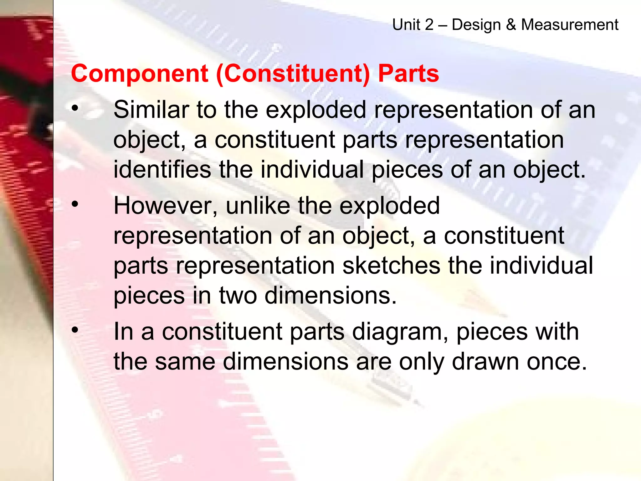 Component (Constituent) Parts   Similar to the exploded representation of an object, a constituent parts representation identifies the individual pieces of an object. However, unlike the exploded representation of an object, a constituent parts representation sketches the individual pieces in two dimensions.  In a constituent parts diagram, pieces with the same dimensions are only drawn once.  Unit 2 – Design & Measurement 