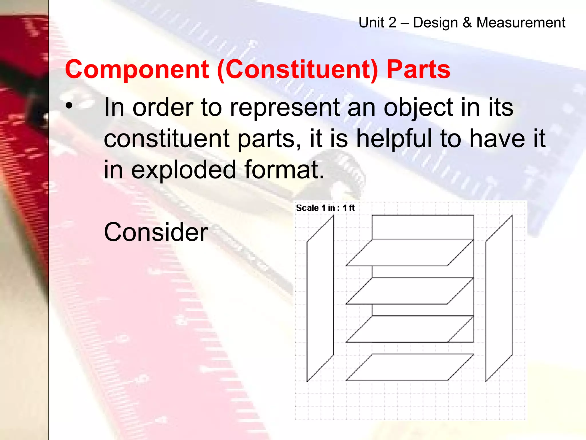 Component (Constituent) Parts   In order to represent an object in its constituent parts, it is helpful to have it in exploded format.  Consider  Unit 2 – Design & Measurement 