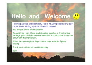 Hello and Welcome
Running across October 2012 up to 45,000 people per 2 day
cycle were joining my total LinkedIn network
You are part of this Viral Explosion.
As quickly as I can I have started putting together a free training
package particularly for the new members, and offcourse so we can
all run with this momentum.
Within the next couple of days I should have a stable System
running
Thank you in advance for understanding
John
 