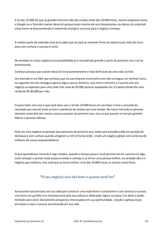 A lei das 10.000 diz que as grandes fortunas não são criadas antes das 10.000 horas, mesmo empresas como
o Google ou o Youtube usaram dessa lei porque antes mesmo de seus lançamentos seu donos já cumpriam
essas horas se desenvolvendo e investindo energia e recursos para o negócio começar.



A melhor parte de entender essa lei é saber que se você se mantiver firme na indústria por mais de cinco
anos com certeza o sucesso é certo.



Na verdade no nosso negócio essa possibilidade já é considerada grande a partir do primeiro ano e só vai
aumentando.

Conheço pessoas que usaram dessa lei inconscientemente e hoje desfrutam de uma vida incrível.

Um exemplo é um líder que conheço que na sua empresa no primeiro ano não conseguiu ter nenhum lucro,
no segundo ano ele conseguiu apenas algum pouco dinheiro, mas entre o terceiro e o quinto ano seu
negócio se expandiu para uma rede com mais de 30.000 pessoas espalhadas em 13 países dando lhe uma
renda de R$ 80.000 por mês.



O quero falar com isso é que você deve usar a lei das 10.000 horas em seu favor e tirar o proveito do
resultado que essa lei trará se tiver a paciência de semear por esse tempo. No nosso mercado as pessoas
desistem antes dos seis meses e poucos passam do primeiro ano, mas os que passam se tornam grandes
líderes e pessoas valiosas.



Hoje em meu negócio as pessoas que passaram do primeiro ano, todas sem exceção estão em posição de
destaque e com certeza quando atingirem as 10 mil horas terão criado um negócio global com centenas de
milhares de novos empreendedores.



O que aprendemos nessa lei é algo simples, quando o tempo passa e você persiste em ter sucesso em algo,
você começar a acertar onde estava errando e começa a se tornar uma pessoa melhor, na verdade não é o
negócio que melhora, mas você que se torna melhor. A lei das 10.000 horas se resume nessa frase:



                       “O seu negócio será tão bom o quanto você for”


Acrescente esse principio em sua vida para construir uma visão forte e consistente e com certeza o sucesso
virá como um pai feliz e te recompensará pelo seu esforço e dedicação! Agora no passo 2 te darei o poder
ilimitado para atrair diariamente prospectos interessados em sua oportunidade, estude e aplique esses
princípios e veja o sucesso acontecendo em sua vida.




Explodindo sua Downline 2.0                    2010 © EvandroViana.Com                                     10
 
