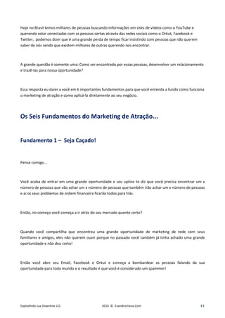 Hoje no Brasil temos milhares de pessoas buscando informações em sites de vídeos como o YouTube e
querendo estar conectadas com as pessoas certas através das redes sociais como o Orkut, Facebook e
Twitter, podemos dizer que é uma grande perda de tempo ficar insistindo com pessoas que não querem
saber de nós sendo que existem milhares de outras querendo nos encontrar.



A grande questão é somente uma: Como ser encontrado por essas pessoas, desenvolver um relacionamento
e trazê-las para nossa oportunidade?



Essa resposta eu darei a você em 6 importantes fundamentos para que você entenda a fundo como funciona
o marketing de atração e como aplicá-la diretamente ao seu negócio.




Os Seis Fundamentos do Marketing de Atração...


Fundamento 1 – Seja Caçado!


Pense comigo...



Você acaba de entrar em uma grande oportunidade e seu upline te diz que você precisa encontrar um x
número de pessoas que vão achar um x número de pessoas que também irão achar um x número de pessoas
e ai os seus problemas de ordem financeira ficarão todos para trás.



Então, no começo você começa a ir atrás do seu mercado quente certo?



Quando você compartilha que encontrou uma grande oportunidade de marketing de rede com seus
familiares e amigos, eles não querem ouvir porque no passado você também já tinha achado uma grande
oportunidade e não deu certo!



Então você abre seu Email, Facebook e Orkut e começa a bombardear as pessoas falando da sua
oportunidade para todo mundo e o resultado é que você é considerado um spammer!




Explodindo sua Downline 2.0                  2010 © EvandroViana.Com                                 13
 
