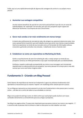 Então, aqui vai uma rápida demonstração de algumas das vantagens de construir a sua própria marca
pessoal:




    1.   Aumentar sua vantagem competitiva

         Um dos maiores benefícios de você de ter uma marca pessoal forte é que ele cria um senso de
         individualidade e de "separação" do mercado, para que seus prospectos sejam capazes de
         diferenciar facilmente a sua empresa de seus concorrentes.




    2.   Gerar mais vendas e ter mais rendimento em menos tempo

         A maioria dos profissionais do mercado de redes não atingem seu potencial máximo de renda. Uma
         marca pessoal forte irá permitir que você trabalhe menos para atrair mais clientes e oportunidades.
         Você vai se posicionar na mente de seu mercado como um fornecedor de informações valiosas,
         crescendo e ganhando comissões mais elevadas - trabalhando menos e fazendo mais!



    3. Estabelecer-se como um especialista no Marketing de Rede.

         Ganhe o reconhecimento do setor de marketing de rede, e esteja sempre na mente do seu
         prospecto. Construa um efeito permanente e seja super-recompensado pela sua individualidade.

         Confiança, respeito e admiração acompanharão seu nome e essa mensagem será incorporada
         repetida vezes no subconsciente do seu prospecto. Sua marca pessoal irá te lançar para o mais alto
         sucesso que nunca você talvez imaginou obter.




Fundamento 3 - Criando um Blog Pessoal

Como falamos da importância da internet no Fundamento 1 agora nos próximos fundamentos você
aprenderá os mecanismos que os maiores “experts” em marketing online utilizam para ter sucesso.

Ter um Blog que representa sua marca pessoal é um dos mais fundamentais e vitais passos para o sucesso
online..., ele deve ser o centro de todas as suas atividades na internet.


Blog é uma junção de web-log é como um diário online que você próprio pode atualizar com novos
conteúdos diariamente ou semanalmente para seus amigos e prospectos.


Seu blog é seu pagina online. É e peça mais importante para que possa construir seu marca e seu negócio... É
o canal de onde as pessoas irão te conhecer e saber se vão querer ou não trabalhar com você.




Explodindo sua Downline 2.0                     2010 © EvandroViana.Com                                   18
 