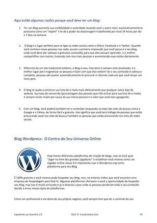 Aqui estão algumas razões porque você deve ter um blog:
    1. Ter um Blog aumenta sua credibilidade e autoridade levando você a outro nível, automaticamente te
       posiciona como um “expert” e te da o poder da alavancagem trabalhando por você 24 horas por dia
       e 7 dias na semana.


    2.    O blog é o lugar perfeito para se ligar as redes sociais como o Orkut, Facebook e o Twitter. Quando
         você conhece novas pessoas nas redes sociais a primeira impressão que você passa é o seu blog,
         onde você deve dar valiosos e gratuitos conteúdos para que eles possam aprender, e o melhor
         compartilhar com outros, trazendo com isso mais pessoas e aumentando suas visitas diariamente.



    3. Diferente de um site tradicional estático, o Blog é vivo, interativo e sempre está atualizado, é o
       melhor lugar para magnetizar as pessoas e fazer com que elas voltem! Se o seu conteúdo é valioso e
       completo, pessoas vão querer automaticamente te procurar e retornar cada vez que você lançar um
       novo post.


    4. O blog te ajuda a construir sua lista de e-mails mais efetivamente que qualquer outro tipo de
       website. Sua taxa de conversão (porcentagem das pessoas que irão entrar para sua lista de e-mails)
       é sempre muito maior por causa da sua marca pessoal e o valor que você esta agregando.



    5. Com um blog, você poderá também ter o conteúdo ranqueado no topo dos sites de buscas como o
       Google e o Yahoo, de forma fácil e gratuita. Isto significa que você terá tráfego de pessoas que estão
       procurando você nos sites de busca e também as pessoas que estão procurando nos sites de redes
       sociais.




Blog Wordpress: O Centro do Seu Universo Online


                              Hoje temos diferentes plataformas de criação de blogs, mas se você quer
                              “jogar no time dos grandes jogadores” e estabilizar você mesmo como um
                              Jogador online classe A é importante usar o Wordpress.org como
                              plataforma para seu Blog.


É 100% gratuito e você mesmo pode hospedar seu blog, mas, no entanto indico que você encontre uma
empresa de hospedagem para fazê-lo. Algumas plataformas oferecem a você a oportunidade de hospedar
seu blog, mas isso é muito arriscado e já vi diversos casos onde as pessoas perderam todo o seu conteúdo
devido a erros nesses tipos de plataformas.


Como um profissional e um dono do seu próprio negócio, você sempre tem que ter o controle do seu




Explodindo sua Downline 2.0                      2010 © EvandroViana.Com                                    19
 