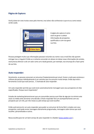 Página de Captura:


Você já deve ter visto muitas vezes pela internet, mas talvez não conhecesse o que era ou como estava
sendo usada.




                                                          A página de captura é como
                                                          você vai gerar e coletar
                                                          informações de prospectos
                                                          qualificados e com isso gerar
                                                          sua lista.




Pessoas protegem muito suas informações pessoais incluindo seu nome e seu e-mail.Eles não querem
entregar isso a ninguém! Então se o visitante concordar em deixar em deixar essas informações de contato,
você precisa oferecer a ele um valor como um e-book gratuito, por exemplo, isso encoraja ele a fazer parte
da sua lista.



Auto-responder:
Geralmente, as pessoas costumam se comunicar freqüentemente por email. Enviar e-mails para centenas e
milhares de pessoas individualmente é um caminho que iria consumir muito tempo. Então aqui está a
ferramenta crucial que você precisa... É chamada de auto-responder.


Um auto-responder permite que você envie automaticamente mensagem para seus prospectos em dias
especificados. Porque isso é importante?


Estudos de marketing demonstraram que um consumidor precisa ouvir falar de algo por no mínimo sete
vezes na média antes de tomar uma decisão. O Auto-responder fará um acompanhamento com seu
prospecto por um mês, por três meses ou pelo tempo que você escolher.


Então você precisa ter um auto-responder para poder se comunicar de forma fácil e simples com seus
prospectos, você pode enviar mensagens diariamente programadas, mensagens sobre temas que você
escolher, personalizadas e outros.


Nossa escolha para ter um bom serviço de auto-responder é o Aweber (www.aweber.com ).




Explodindo sua Downline 2.0                    2010 © EvandroViana.Com                                  23
 