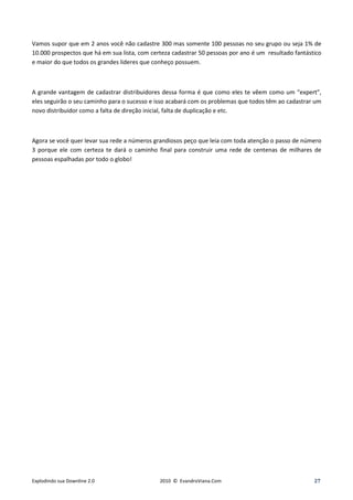Vamos supor que em 2 anos você não cadastre 300 mas somente 100 pessoas no seu grupo ou seja 1% de
10.000 prospectos que há em sua lista, com certeza cadastrar 50 pessoas por ano é um resultado fantástico
e maior do que todos os grandes lideres que conheço possuem.



A grande vantagem de cadastrar distribuidores dessa forma é que como eles te vêem como um “expert”,
eles seguirão o seu caminho para o sucesso e isso acabará com os problemas que todos têm ao cadastrar um
novo distribuidor como a falta de direção inicial, falta de duplicação e etc.



Agora se você quer levar sua rede a números grandiosos peço que leia com toda atenção o passo de número
3 porque ele com certeza te dará o caminho final para construir uma rede de centenas de milhares de
pessoas espalhadas por todo o globo!




Explodindo sua Downline 2.0                   2010 © EvandroViana.Com                                 27
 