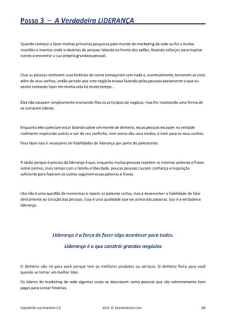 Passo 3 – A Verdadeira LIDERANÇA_____________________

Quando comecei a fazer minhas primeiras pesquisas pelo mundo do marketing de rede eu fui a muitas
reuniões e eventos onde vi dezenas de pessoas falando na frente dos salões, fazendo esforços para inspirar
outros a encontrar a sua própria grandeza pessoal.



Ouvi as pessoas contarem suas histórias de como começaram sem nada e, eventualmente, tornaram-se ricos
além de seus sonhos, então percebi que este negócio estava fazendo pelas pessoas exatamente o que eu
venho tentando fazer em minha vida há muito tempo...


Eles não estavam simplesmente ensinando-lhes os princípios do negócio, mas lhe mostrando uma forma de
se tornarem líderes.



Enquanto eles pareciam estar falando sobre um monte de dinheiro, essas pessoas estavam na verdade
realmente inspirando outros a sair de seu conforto, irem acima dos seus medos, e irem para os seus sonhos.

Para fazer isso é necessário ter habilidades de liderança por parte do palestrante.



A razão porque é preciso da liderança é que, enquanto muitas pessoas repetem as mesmas palavras e frases
sobre sonhos, mais tempo com a família e liberdade, poucas pessoas causam confiança e inspiração
suficiente para fazerem os outros seguirem essas palavras e frases.



Isto não é uma questão de memorizar e repetir as palavras certas, mas é desenvolver a habilidade de falar
diretamente ao coração das pessoas. Essa é uma qualidade que vai acima das palavras. Isso é a verdadeira
liderança.




                     Liderança é a força de fazer algo acontecer para todos.

                              Liderança é o que constrói grandes negócios


O dinheiro não irá para você porque tem os melhores produtos ou serviços. O dinheiro fluíra para você
quando se tornar um melhor líder.

Os lideres do marketing de rede algumas vezes se descrevem como pessoas que são extremamente bem
pagas para contar histórias.



Explodindo sua Downline 2.0                      2010 © EvandroViana.Com                                    28
 