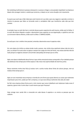 No marketing multinível já vi pessoas alcançarem o sucesso e chegar a uma posição respeitável na empresa e
depois não conseguir manter o castelo que construiu, e depois se ver numa situação ruim novamente.



Eu quero que você seja o líder ideal para você mesmo em sua vida e para seu negocio e aprenda a ensinar o
mesmo às pessoas que lidera se tornando assim o verdadeiro líder que transforma cada vida que tem
contato.



A verdade é que se você não tiver o controle desses quatro aspectos de você mesmo, então você irá falhar. E
se você não estiver disposto a ajudar a desenvolver esses aspectos na sua organização, e ajudá-los com isso
a se tornarem lideres efetivos, então você ira falhar. É SIMPLES ASSIM...



Se você quer criar o melhor time possível, entenda e desenvolva esses 4 aspectos neles.



Em uma época da minha eu estava tendo muito sucesso, mas minha área espiritual estava indo de mal a
pior, eu sempre fui muito ativo na igreja e sempre tive cargos de linha de frente, mas estava abrindo mão de
tudo porque os negócios estavam consumindo cada pedaço de tempo que eu tinha.



Após uma época trabalhando dessa forma vi que minha emocional estava começando a ficar abalada porque
não dedicava mais tempo para minha esposa e não criava mais oportunidade de estarmos juntos.



Nesse momento minha área física já estava ruim e sentia muitas dores fortes de coluna porque, nem ao
medico tinha tempo para ir.



Após um ano investindo nessa empresa e vivendo de uma forma que quase destruiu as coisas que realmente
importavam para mim, acabei por falir a empresa, e vi que esse esforço realmente não valeu de nada!

Ao falir essa empresa dessa forma jurei a mim mesmo que nunca trabalharia sem balancear todos esses 4
aspectos, ignorar eles é como dizer a você mesmo que quer fracassar!



Hoje consigo viver sendo feliz e crescendo em cada desses 4 aspectos e os ensino as pessoas que me
rodeiam.




Explodindo sua Downline 2.0                    2010 © EvandroViana.Com                                   30
 