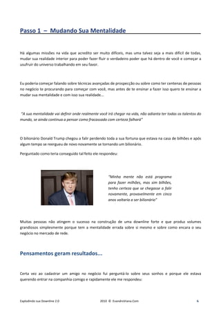 Passo 1 – Mudando Sua Mentalidade_____________________________


Há algumas missões na vida que acredito ser muito difíceis, mas uma talvez seja a mais difícil de todas,
mudar sua realidade interior para poder fazer fluir o verdadeiro poder que há dentro de você e começar a
usufruir do universo trabalhando em seu favor.



Eu poderia começar falando sobre técnicas avançadas de prospecção ou sobre como ter centenas de pessoas
no negócio te procurando para começar com você, mas antes de te ensinar a fazer isso quero te ensinar a
mudar sua mentalidade e com isso sua realidade...



“A sua mentalidade vai definir onde realmente você irá chegar na vida, não adianta ter todas os talentos do
mundo, se ainda continua a pensar como fracassado com certeza falhará”



O bilionário Donald Trump chegou a falir perdendo toda a sua fortuna que estava na casa de bilhões e após
algum tempo se reergueu de novo novamente se tornando um bilionário.

Perguntado como teria conseguido tal feito ele respondeu:




                                                    “Minha mente não está programa
                                                    para fazer milhões, mas sim bilhões,
                                                    tenho certeza que se chegasse a falir
                                                    novamente, provavelmente em cinco
                                                    anos voltaria a ser bilionário”




Muitas pessoas não atingem o sucesso na construção de uma downline forte e que produz volumes
grandiosos simplesmente porque tem a mentalidade errada sobre si mesmo e sobre como encara o seu
negócio no mercado de rede.




Pensamentos geram resultados...


Certa vez ao cadastrar um amigo no negócio fui perguntá-lo sobre seus sonhos e porque ele estava
querendo entrar na companhia comigo e rapidamente ele me respondeu:




Explodindo sua Downline 2.0                    2010 © EvandroViana.Com                                  6
 