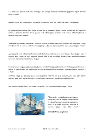 - Eu estou aqui porque perdi meu emprego e até arranjar outro vou ver se consigo ganhar algum dinheiro
nesse negócio.



Quando ele me deu essa resposta no mesmo momento já sabia que ele iria fracassar e como sabia?



Há uma diferença enorme entre entrar no mercado de redes para tentar e entrar no mercado de redes para
vencer. A primeira diferença é que quando você está disposto a vencer você começa a fazer tudo que é
necessário para seu sucesso.



Você pode acordar pela manhã para falar com pessoas, pode estar em uma conferência a meia-noite e pode
investir um fim de semana em treinamentos porque sabe que alguns sacrifícios são necessários para vencer.



Agora quando você esta entrando no mercado de redes para tentar você somente está disposto para fazer o
mínimo, você começa a fazer somente quando dá e se der pra fazer, dessa forma o sucesso realmente
demorará a chegar ou talvez nunca chegue.



Por isso vemos em pessoas de sucesso algumas características que são como uma fonte de poder ilimitado e
dentre as mais incríveis que alguém que procura ter sucesso possa aprender a que destaco com grandeza é
a Visão.

Ter Visão é algo que poucas pessoas nesse segmento e na vida em geral possuem, uma visão clara e bem
definida pode fazer por fazer milagres em seu negócio e em sua careira no mercado de redes.



Nós definimos visão como a arte prever o que ainda não está totalmente claro para todos.




                                                       “Os grandes navegadores sempre sabem
                                                       onde fica o norte. Sabem aonde querem
                                                       ir e o que fazer para chegar a seu destino.
                                                       Com as grandes empresas acontece a
                                                       mesma       coisa:   elas    têm     visão”

                                                       James Collins e Jerry Porras




Explodindo sua Downline 2.0                    2010 © EvandroViana.Com                                7
 
