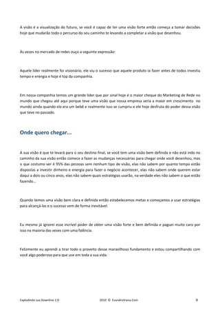 A visão é a visualização do futuro, se você é capaz de ter uma visão forte então começa a tomar decisões
hoje que mudarão todo o percurso do seu caminho te levando a completar a visão que desenhou.



Às vezes no mercado de redes ouço a seguinte expressão:



Aquele líder realmente foi visionário, ele viu o sucesso que aquele produto ia fazer antes de todos investiu
tempo e energia e hoje é top da companhia.



Em nossa companhia temos um grande líder que por sinal hoje é o maior cheque do Marketing de Rede no
mundo que chegou até aqui porque teve uma visão que nossa empresa seria a maior em crescimento no
mundo ainda quando ela era um bebê e realmente isso se cumpriu e ele hoje desfruta do poder dessa visão
que teve no passado.




Onde quero chegar...


A sua visão é que te levará para o seu destino final, se você tem uma visão bem definida e não está indo no
caminho da sua visão então comece a fazer as mudanças necessárias para chegar onde você desenhou, mas
o que costumo ver é 95% das pessoas sem nenhum tipo de visão, elas não sabem por quanto tempo estão
dispostas a investir dinheiro e energia para fazer o negócio acontecer, elas não sabem onde querem estar
daqui a dois ou cinco anos, elas não sabem quais estratégias usarão, na verdade eles não sabem o que estão
fazendo...



Quando temos uma visão bem clara e definida então estabelecemos metas e começamos a usar estratégias
para alcançá-las e o sucesso vem de forma inevitável.



Eu mesmo já ignorei esse incrível poder de obter uma visão forte e bem definida e paguei muito caro por
isso na maioria das vezes com uma falência.



Felizmente eu aprendi a tirar todo o proveito desse maravilhoso fundamento e estou compartilhando com
você algo poderoso para que use em toda a sua vida.




Explodindo sua Downline 2.0                    2010 © EvandroViana.Com                                   8
 