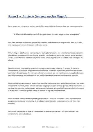 Passo 2 – Atraindo Centenas ao Seu Negócio____________

Certa vez em um treinamento ouvi um grande líder nessa indústria dizer uma frase que me marcou muito...



        “A Moral do Marketing de Rede é expor novas pessoas ao produto e ao negócio”


Essa frase me impactou bastante, parece lógico e talvez você deva estar se perguntando, disso eu já sabia,
mas hoje eu quero ir mais fundo com você nesse ponto.



O marketing de rede funciona assim como uma plantação, temos uma boa semente nas mãos e precisamos
plantá-la em vários tipos de terra, algumas sementes irão florescer e outras não, mesmo as que florescem
um dia podem morrer e você terá que plantar outras em seu lugar e assim na verdade você nunca para de
plantar.



Quando comecei meu negócio, nos primeiros nove meses consegui cadastrar 25 pessoas diretamente
simplesmente falando com amigos e fazendo minha lista, fui a todas as pessoas que conhecia e as que me
conheciam, descobri que a eles entraram pela incrível amizade que nos mantínhamos, mas após três meses
percebi que somente ficaram os poucos que realmente enxergaram a oportunidade assim como eu.



Nesse período eu não tinha mais pessoas com que falar diariamente sobre minha oportunidade e isso estava
me deixando frustrado, então comecei a estudar e a pesquisar sobre como os grandes líderes faziam, mas na
verdade não encontrei muita coisa até porque a maioria deles já tem uma história nessa indústria de muitos
e muitos anos e como são grandes lideres as pessoas os seguem para onde forem.



Então ouvi falar sobre o Marketing de Atração e comecei a pesquisar a respeito, e após algum tempo de
pesquisa comecei a usar o marketing de atração para atrair contatos porque eu mesmo não tinha mais
ninguém.



Em resumo o Marketing de Atração é a habilidade de atrair as pessoas até a sua oportunidade e não
simplesmente correr atrás delas.




Explodindo sua Downline 2.0                     2010 © EvandroViana.Com                                      11
 