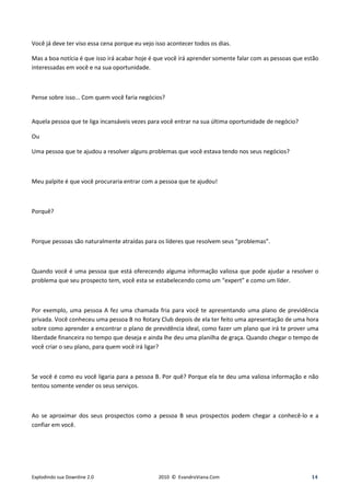 Você já deve ter viso essa cena porque eu vejo isso acontecer todos os dias.

Mas a boa notícia é que isso irá acabar hoje é que você irá aprender somente falar com as pessoas que estão
interessadas em você e na sua oportunidade.



Pense sobre isso... Com quem você faria negócios?


Aquela pessoa que te liga incansáveis vezes para você entrar na sua última oportunidade de negócio?

Ou

Uma pessoa que te ajudou a resolver alguns problemas que você estava tendo nos seus negócios?



Meu palpite é que você procuraria entrar com a pessoa que te ajudou!



Porquê?



Porque pessoas são naturalmente atraídas para os líderes que resolvem seus “problemas”.



Quando você é uma pessoa que está oferecendo alguma informação valiosa que pode ajudar a resolver o
problema que seu prospecto tem, você esta se estabelecendo como um “expert” e como um líder.



Por exemplo, uma pessoa A fez uma chamada fria para você te apresentando uma plano de previdência
privada. Você conheceu uma pessoa B no Rotary Club depois de ela ter feito uma apresentação de uma hora
sobre como aprender a encontrar o plano de previdência ideal, como fazer um plano que irá te prover uma
liberdade financeira no tempo que deseja e ainda lhe deu uma planilha de graça. Quando chegar o tempo de
você criar o seu plano, para quem você irá ligar?



Se você é como eu você ligaria para a pessoa B. Por quê? Porque ela te deu uma valiosa informação e não
tentou somente vender os seus serviços.



Ao se aproximar dos seus prospectos como a pessoa B seus prospectos podem chegar a conhecê-lo e a
confiar em você.




Explodindo sua Downline 2.0                     2010 © EvandroViana.Com                                 14
 