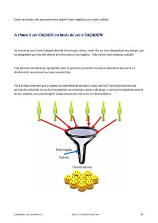 Como resultado, eles provavelmente querem fazer negócios com você também.




A chave é ser CAÇADO ao invés de ser o CAÇADOR!


Ao tornar-se uma fonte indispensável de informação valiosa, você não vai mais desperdiçar seu tempo com
os prospectos que não têm desejo de entrar para o seu negócio. (Não vai ser uma mudança radical?)



Este conceito de liderança, agregando valor de graça foi a primeira mudança importante que eu fiz e é
diretamente responsável por meu sucesso hoje.



Você precisa entender que o sistema de marketing de atração é como um funil. Você terá toneladas de
prospectos entrando no seu funil recebendo um conteúdo valioso e de graça, e como eles trabalham através
do seu sistema, uma porcentagem desses prospectos vão se tornar distribuidores.




Explodindo sua Downline 2.0                    2010 © EvandroViana.Com                                  15
 