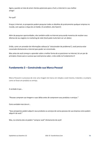 Agora, quando se trata de atrair clientes potenciais para o funil, a Internet é o seu melhor
amigo!


Por quê?


Graças à Internet, os prospectos podem pesquisar todos os detalhes de praticamente qualquer empresa no
mundo, com apenas o clique de um botão. (E acreditem, eles fazem!)



Além de pesquisar oportunidades, eles também estão na Internet procurando maneiras de resolver seus
dilemas de seu negócio no marketing de rede (Você pode muito bem ser um deles).



Então, como um provedor de informações valiosas (e "solucionador de problemas"), você precisa estar
conectado diretamente a internet para poder ser encontrado.

Mas antes de você começar a aprender sobre a melhor forma de se posicionar na Internet, há um par de
princípios chaves para o sucesso que você precisa saber, e eles estão no Fundamento 2!




Fundamento 2 – Construindo sua Marca Pessoal


Marca Pessoal é o processo de criar uma imagem de marca em relação a você mesmo, tratando a si próprio
como se fosse um produto ou serviço.



A verdade é que...



“Pessoas compram sua imagem e suas idéias antes de comprarem seus produtos e serviços.”


Outra verdade mais dura é...


“Seus prospectos podem adquirir seus produtos ou serviços de outras pessoas de sua empresa como podem
adquirir de você.”


Mas, no entanto eles só podem “comprar você” diretamente de você!




Explodindo sua Downline 2.0                      2010 © EvandroViana.Com                               16
 