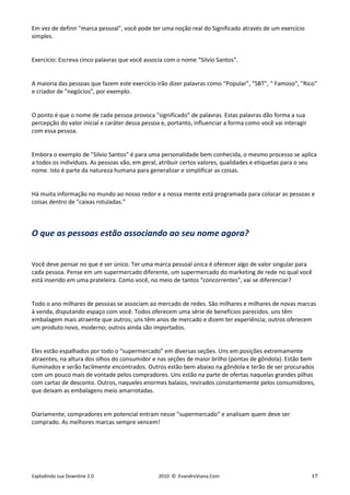 Em vez de definir "marca pessoal", você pode ter uma noção real do Significado através de um exercício
simples.


Exercício: Escreva cinco palavras que você associa com o nome “Silvio Santos".


A maioria das pessoas que fazem este exercício irão dizer palavras como “Popular”, “SBT”, “ Famoso", "Rico"
e criador de "negócios", por exemplo.


O ponto é que o nome de cada pessoa provoca "significado" de palavras. Estas palavras dão forma a sua
percepção do valor inicial e caráter dessa pessoa e, portanto, influenciar a forma como você vai interagir
com essa pessoa.


Embora o exemplo de "Silvio Santos" é para uma personalidade bem conhecida, o mesmo processo se aplica
a todos os indivíduos. As pessoas vão, em geral, atribuir certos valores, qualidades e etiquetas para o seu
nome. Isto é parte da natureza humana para generalizar e simplificar as coisas.


Há muita informação no mundo ao nosso redor e a nossa mente está programada para colocar as pessoas e
coisas dentro de "caixas rotuladas.”



O que as pessoas estão associando ao seu nome agora?


Você deve pensar no que é ser único. Ter uma marca pessoal única é oferecer algo de valor singular para
cada pessoa. Pense em um supermercado diferente, um supermercado do marketing de rede no qual você
está inserido em uma prateleira. Como você, no meio de tantos “concorrentes”, vai se diferenciar?


Todo o ano milhares de pessoas se associam ao mercado de redes. São milhares e milhares de novas marcas
à venda, disputando espaço com você. Todos oferecem uma série de benefícios parecidos. uns têm
embalagem mais atraente que outros; uns têm anos de mercado e dizem ter experiência; outros oferecem
um produto novo, moderno; outros ainda são importados.


Eles estão espalhados por todo o “supermercado” em diversas seções. Uns em posições extremamente
atraentes, na altura dos olhos do consumidor e nas seções de maior brilho (pontas de gôndola). Estão bem
iluminados e serão facilmente encontrados. Outros estão bem abaixo na gôndola e terão de ser procurados
com um pouco mais de vontade pelos compradores. Uns estão na parte de ofertas naquelas grandes pilhas
com cartaz de desconto. Outros, naqueles enormes balaios, revirados constantemente pelos consumidores,
que deixam as embalagens meio amarrotadas.


Diariamente, compradores em potencial entram nesse “supermercado” e analisam quem deve ser
comprado. As melhores marcas sempre vencem!




Explodindo sua Downline 2.0                     2010 © EvandroViana.Com                                      17
 