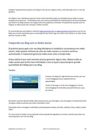 trabalho. Especialmente quando o seu blog é a face do seu negócio online, você não pode correr o risco de
perdê-lo.


Em adição a isso o wordpress.org traz muitos outros benefícios pela sua utilização do que todas as outras
soluções que já procurei... O Wordpress tem uma imensa quantidade de customizações e de funcionalidades
que farão o seu Blog construir seu negócio de forma poderosa e ilimitada. Principalmente quando você vai
integrar as redes sociais ele é sempre a melhor escolha.


Eu recomendo que você adquira o domínio www.seunome.com ou www.seunome.com.br para usar em seu
blog. Isso é muito importante para a construção da sua marca, ligar seu nome a sua marcar é um fator chave
para ter sucesso na web.



Integrando seu Blog com as Redes Sociais

O próximo passo após criar seu blog Wordpress é estabilizar sua presença nas redes
sociais. Hoje existem milhares de sites de redes sociais e o numero continua
aumentando. É impossível gerenciar todos esses sites o tempo todo.

A boa notícia é que você somente precisa gerenciar alguns sites. Abaixo estão as
redes sociais que tenho mais intimidade e com as quais é possível gerar grande
quantidade de tráfego para seu Blog.

Twitter

                                                  Escrever em blogs já é algo familiar pra muitos, por isso
                                                  o micro-blogging cresceu rapidamente em
                                                  popularidade.

                                                  Twitter é de longe o rei do micro-blogging e o termo
                                                  micro-blogging foi inventado provavelmente por causa
                                                  do Twitter.




No Twitter somente são permitidos 140 caracteres para sua mensagem, essa mensagem é instantaneamente
entregue a todas as pessoas que estão conectadas a você.

Você pode enviar mensagens multimídias usando pequenos textos com links, websites, fotos, vídeos e áudio
clipes.

Ter uma conta no Twitter com um grande número grande de seguidores é um bom caminho para fazer sua
marca pessoal e com isso seu Blog.




Explodindo sua Downline 2.0                    2010 © EvandroViana.Com                                    20
 