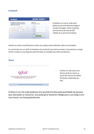 Facebook




                                                               Facebook é um site de rede social
                                                               global que permite adicionar amigos e
                                                               mandar mensagens. Neste momento
                                                               que escrevo já são mais de 500
                                                               milhões de usuários do Facebook.




Atualize seu status no perfil pessoa e todos seus amigos serão notificados sobre suas atividades.

Eu recomendo criar um perfil no Facebook, ele vai permitir que você se conecte a mais pessoas e consiga
manter o publico só seu blog bem perto de todas as novidades que estão acontecendo.



Orkut



                                                                          O Orkut é a rede social mais
                                                                          famosa do Brasil, estima-se
                                                                          que já são mais de 70 milhões
                                                                          de pessoas cadastradas por
                                                                          aqui.




O Orkut é um site onde podemos tirar grande proveito pela quantidade de pessoas
que você pode se relacionar, isso pode gerar bastante trafégo para o seu blog e com
isso crescer sua lista gradualmente.




Explodindo sua Downline 2.0                     2010 © EvandroViana.Com                                   21
 