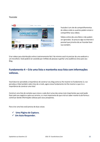 Youtube



                                                                        Youtube é um site de compartilhamentos
                                                                        de vídeos onde os usuários podem enviar e
                                                                        compartilhar seus vídeos.

                                                                        Vídeos online são uma febre e não podem
                                                                        ser ignorados. Se procura algo na Internet é
                                                                        possível que já tenha ido ao Youtube fazer
                                                                        isso também.




Criar vídeos para distribuição online é extremamente fácil. No mínimo você irá precisar de uma webcam e
um microfone. Você poderá ser assistido por milhões de pessoas e ganhar uma audiência única para seu
Blog.



Fundamento 4 – Crie uma lista e mantenha essa lista com informações
valiosas.


Você deve ter percebido a importância de construir seu blog como eu lhe mostrei no fundamento 3, e se
percebeu e falei também sobre lista de e-mails, agora nesse fundamento irei lhe mostrar o que é e a
importância de construir uma lista!


Construir uma lista de contatos que cresce a cada dia é umas das coisas mais importantes que você pode
fazer pelo seu negócio e pela sua carreira, e o mais importante do que criá-la é saber manter-la de forma a
continuar dando informações valiosas para seus prospectos.



Para criar uma lista você precisa de duas coisas:


         Uma Página de Captura.
         Um Auto Responder.




Explodindo sua Downline 2.0                         2010 © EvandroViana.Com                                  22
 