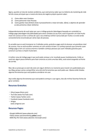 Agora, quando se trata de resolver problemas, que você precisa saber que na indústria do marketing de rede
há três coisas principais que a maioria de donos de negócio próprio querem saber:

    1.   Como obter mais Contatos
    2.   Como patrocinar mais Pessoas
    3.   Como ganhar mais Dinheiro (Este é provavelmente o maior de todos. Afinal, o objetivo de aprender
         os dois primeiros é fazer dinheiro).


Independentemente de você optar por usar o tráfego gratuito (abordagem baseada em conteúdo) ou
tráfego pago (abordagem de publicidade) para atrair contatos ao seu funil, você irá garantir um nível muito
maior de sucesso se tiver a certeza de que o seu endereço online é procurado por muitos e se está sendo
constantemente encontrado por vários tipos de pessoas.


Eu acredito que se você incorporar os 2 métodos juntos, gratuito e pago você irá alcançar um grandioso nível
de sucesso, mas se você escolher somente um com certeza irá bem. Eu conheço pessoas que somente usam
tráfego pago e tem um sucesso enorme e também conheço pessoas que usam métodos gratuitos para
construir sua lista e o fazem muito bem.


A melhor coisa do trafego pago é que você pode começar a ter resultado quase imediatamente. Então se
você tem algum pouco dinheiro para fazer anúncios eu acho uma boa idéia, você estaria largando na frente
da corrida.


Mas não se preocupe se você não está com algum dinheiro no momento para investir em publicidade para
seu Blog, porque vamos compartilhar uma série de ferramentas que você pode usar. Abaixo estão listadas
algumas ferramentas que você poderia considerar em usar.


Aqui estão algumas ferramentas que você poderia começar a usar agora, elas são minhas favoritas fontes de
gerar contatos:

Recursos Gratuitos:

 Orkut (www.Orkut.com)
 YouTube (www.YouTube.com)
 Twitter (www.Twitter.com)
 Facebook (www.Facebook.com)
 Artigos
  www.artigonal.com

Recursos Pagos:

 oogle Ad ords (www.adwords.com)
Yahoo (www.searchmarketing.yahoo.com/)
MSN Pay-Per-Click (www.adcenter.microsoft.com/)




Explodindo sua Downline 2.0                     2010 © EvandroViana.Com                                   25
 