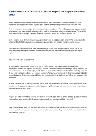 Fundamento 6 – Introduza seus prospectos para seu negócio no tempo
certo!

Agora, uma vez que você começou a construir sua lista, você obviamente vai precisar mostrar a seus
prospectos a sua oportunidade de negócio! Esta é a hora onde seu negócio multinível entra em cena.

Você deve ter uma apresentação de marketing sólida, com todas as informações que seu prospecto precisa
saber sobre a sua oportunidade. Caso contrário, você vai desperdiçar uma tonelada de tempo, "mostrando"
a sua oportunidade de negócio em vez de gastar tempo enchendo seu funil com prospectos.


Com o sistema certo de marketing online, você não precisa se preocupar com encaminhar seus prospectos
para reuniões de hotéis ou desenhar círculos em guardanapos em um café "para mostrar o plano".


Uma vez que você tem uma lista, você precisa começar a direcionar seus prospectos para o site da sua
empresa para que eles possam obter todas as informações que precisam sobre a sua oportunidade de
negócio.


Entretanto, Seja Cuidadoso!

Só porque eles concordaram em estar na sua lista, não significa que eles querem receber e-mails
diariamente sobre o seu negócio. Você precisa mostrar a eles indiretamente o seu negócio (por exemplo, em
sua assinatura de e-mail, coloque ("Aprenda Como eu Faço Dinheiro Enquanto Viajo" com um link para o site
da sua empresa) ou introduza o seu negócio como um "lançamento" em torno de determinados períodos de
tempo, tais como férias, o seu aniversário em seu negócio, etc. Ou ainda tenha um link no seu blog com esse
propósito!


Se você trabalhar de forma profissional e seguir essa metodologia corretamente tenho certeza que estará
transformando os seus prospectos em distribuidores rapidamente, e entrando em um fluxo automático de
renda residual para toda a vida.



Imagine sua lista crescendo e daqui a dois ou três anos está com mais de 10 mil pessoas que recebem suas
informações, agora imagine 3% dessas pessoas entrando em sua oportunidade com você?



Você estaria cadastrando em torno de 300 novas pessoas em seu grupo e o mais interessante é que eles
podem aprender a fazer o mesmo processo e estar desfrutando do poder incrível e revolucionário do
Marketing de Atração.




Explodindo sua Downline 2.0                    2010 © EvandroViana.Com                                  26
 