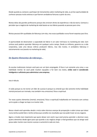 Desde quando eu comecei a participar de treinamentos sobre marketing de rede, eu já tive oportunidade de
conhecer pessoas muito exitosas e que fizerem verdadeiras fortunas a partir do zero.



Muitas delas são grandes professores porque eles ensinam direto da experiência e não da teoria. Comecei a
perceber que o negócio de marketing de rede baseia-se nos líderes puxando as pessoas para cima.



Muitas pessoas têm qualidades de liderança com elas, mas essas qualidades nunca foram expostas para fora.



A oportunidade de desenvolver a capacidade de liderar é um valor intrínseco no marketing de rede. Com
certeza você poderia aprender liderança em qualquer outro campo. Desde os militares, governo ou a vida
corporativa, cada uma dessas esferas produzem líderes, mas não muitos. A verdadeira liderança é
extremamente rara (exceto no marketing de rede).



Os Quatro Elementos da Liderança...


As escolas tradicionais treinam você para ser um bom empregado. O foco é um somente uma coisa: a sua
habilidade mental. Se você pode resolver equações e for bom nos testes, então você é considerado
inteligente o suficiente para administrar uma empresa.



Isto é ridículo.



A razão porque eu me tornei um líder de sucesso é porque eu entendi que não somente minha habilidade
mental precisaria ser treinada, mas também meu emocional, físico e espiritual.



Ter esses quatro elementos (mental, emocional, físico e espiritual) trabalhando em harmonia com certeza
vai te ajudar a chegar ao topo e se manter nele.



Nesse e-book você aprendeu desde o inicio sobre técnicas avanças de prospecção e sobre coisas que talvez
nunca tenha ouvido falar e tenho certeza que acredita nos resultados que isso pode trazer ao seu negocio.

Agora a missão mais importante que quero deixar com você é que você precisa aprender a dominar esses
quatro elementos desde agora para que quando o seu negócio atingir o nível grandioso que vai atingir você
possa saber manter esse mesmo sucesso e aumentá-lo cada vez mais.




Explodindo sua Downline 2.0                   2010 © EvandroViana.Com                                 29
 