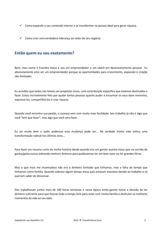 Como expandir o seu conteúdo interior e se transformar na pessoa ideal para gerar riqueza.



         Como criar uma verdadeira liderança ao redor do seu negócio.




Então quem eu sou exatamente?


Bem, meu nome é Evandro Viana e sou um empreendedor e um coach em desenvolvimento pessoal. Eu
absolutamente amo ser um empreendedor porque as oportunidades para crescimento, expansão e criação
são ilimitadas.



Eu acredito que todos nós temos um propósito único, uma contribuição específica que estamos destinados a
fazer. Estou incrivelmente feliz por ajudar tantas pessoas quanto puder a encontrar os seus dons inerentes,
expressá-los, compartilhá-los e criar riqueza.



Quando você encontra sua paixão, o sucesso vem com muito mais facilidade. Seu trabalho já não é algo que
você "tem que fazer", mas algo que você ama fazer.



Eu sei muito bem o quão poderosa essa mudança pode ser... Na verdade minha vida sofreu uma
transformação radical nos últimos anos...



Para fazer um resumo curto da minha história desde quando era um garoto assistia meus pais na corrida do
ganha/gasta nunca sobrando nenhum dinheiro para pudéssemos ter um bom lazer ou ter grandes férias.



Mas o que mais me incomodava não era o dinheiro limitado que tínhamos, mas a falta de tempo que
tínhamos como família. Quando sobrava algum tempo meus pais estavam exaustos devido ao trabalho e só
queriam saber de descansar.



Eles trabalhavam juntos mais de 100 horas semanais e nessa época ainda garoto tomei a decisão de ter
dinheiro suficiente para que tivesse todo o tempo livre para estar com minha família e desfrutar os melhores
momentos da vida ao seu lado.




Explodindo sua Downline 2.0                    2010 © EvandroViana.Com                                   3
 