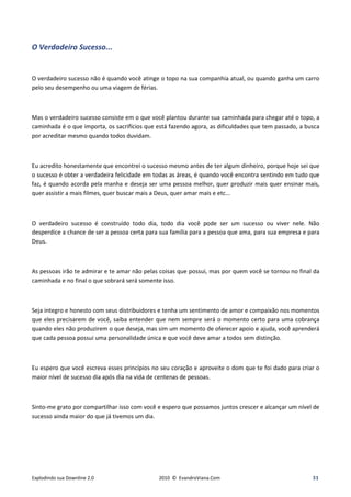 O Verdadeiro Sucesso...


O verdadeiro sucesso não é quando você atinge o topo na sua companhia atual, ou quando ganha um carro
pelo seu desempenho ou uma viagem de férias.



Mas o verdadeiro sucesso consiste em o que você plantou durante sua caminhada para chegar até o topo, a
caminhada é o que importa, os sacrifícios que está fazendo agora, as dificuldades que tem passado, a busca
por acreditar mesmo quando todos duvidam.



Eu acredito honestamente que encontrei o sucesso mesmo antes de ter algum dinheiro, porque hoje sei que
o sucesso é obter a verdadeira felicidade em todas as áreas, é quando você encontra sentindo em tudo que
faz, é quando acorda pela manha e deseja ser uma pessoa melhor, quer produzir mais quer ensinar mais,
quer assistir a mais filmes, quer buscar mais a Deus, quer amar mais e etc...



O verdadeiro sucesso é construído todo dia, todo dia você pode ser um sucesso ou viver nele. Não
desperdice a chance de ser a pessoa certa para sua família para a pessoa que ama, para sua empresa e para
Deus.



As pessoas irão te admirar e te amar não pelas coisas que possui, mas por quem você se tornou no final da
caminhada e no final o que sobrará será somente isso.



Seja integro e honesto com seus distribuidores e tenha um sentimento de amor e compaixão nos momentos
que eles precisarem de você, saiba entender que nem sempre será o momento certo para uma cobrança
quando eles não produzirem o que deseja, mas sim um momento de oferecer apoio e ajuda, você aprenderá
que cada pessoa possui uma personalidade única e que você deve amar a todos sem distinção.



Eu espero que você escreva esses princípios no seu coração e aproveite o dom que te foi dado para criar o
maior nível de sucesso dia após dia na vida de centenas de pessoas.



Sinto-me grato por compartilhar isso com você e espero que possamos juntos crescer e alcançar um nível de
sucesso ainda maior do que já tivemos um dia.




Explodindo sua Downline 2.0                   2010 © EvandroViana.Com                                  31
 