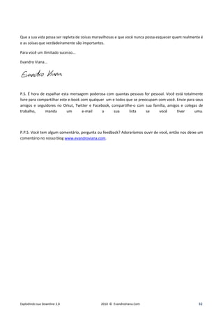Que a sua vida possa ser repleta de coisas maravilhosas e que você nunca possa esquecer quem realmente é
e as coisas que verdadeiramente são importantes.

Para você um ilimitado sucesso...

Evandro Viana...




P.S. É hora de espalhar esta mensagem poderosa com quantas pessoas for pessoal. Você está totalmente
livre para compartilhar este e-book com qualquer um e todos que se preocupam com você. Envie para seus
amigos e seguidores no Orkut, Twitter e Facebook, compartilhe-o com sua família, amigos e colegas de
trabalho,      manda        um       e-mail    a     sua     lista     se    você      tiver     uma.




P.P.S. Você tem algum comentário, pergunta ou feedback? Adoraríamos ouvir de você, então nos deixe um
comentário no nosso blog www.evandroviana.com.




Explodindo sua Downline 2.0                  2010 © EvandroViana.Com                                 32
 