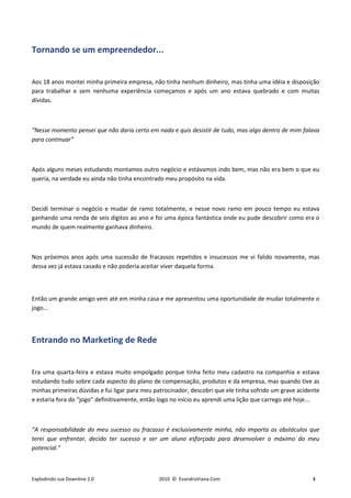 Tornando se um empreendedor...


Aos 18 anos montei minha primeira empresa, não tinha nenhum dinheiro, mas tinha uma idéia e disposição
para trabalhar e sem nenhuma experiência começamos e após um ano estava quebrado e com muitas
dívidas.



“Nesse momento pensei que não daria certo em nada e quis desistir de tudo, mas algo dentro de mim falava
para continuar”



Após alguns meses estudando montamos outro negócio e estávamos indo bem, mas não era bem o que eu
queria, na verdade eu ainda não tinha encontrado meu propósito na vida.



Decidi terminar o negócio e mudar de ramo totalmente, e nesse novo ramo em pouco tempo eu estava
ganhando uma renda de seis dígitos ao ano e foi uma época fantástica onde eu pude descobrir como era o
mundo de quem realmente ganhava dinheiro.



Nos próximos anos após uma sucessão de fracassos repetidos e insucessos me vi falido novamente, mas
dessa vez já estava casado e não poderia aceitar viver daquela forma.



Então um grande amigo vem até em minha casa e me apresentou uma oportunidade de mudar totalmente o
jogo...




Entrando no Marketing de Rede


Era uma quarta-feira e estava muito empolgado porque tinha feito meu cadastro na companhia e estava
estudando tudo sobre cada aspecto do plano de compensação, produtos e da empresa, mas quando tive as
minhas primeiras dúvidas e fui ligar para meu patrocinador, descobri que ele tinha sofrido um grave acidente
e estaria fora do “jogo” definitivamente, então logo no início eu aprendi uma lição que carrego até hoje...



“A responsabilidade do meu sucesso ou fracasso é exclusivamente minha, não importa os obstáculos que
terei que enfrentar, decido ter sucesso e ser um aluno esforçado para desenvolver o máximo do meu
potencial.”



Explodindo sua Downline 2.0                    2010 © EvandroViana.Com                                   4
 