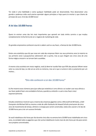 Ter visão é uma habilidade e como qualquer habilidade pode ser desenvolvida. Para desenvolver uma
grande e poderosa visão você precisa aprender alguns princípios e hoje quero te ensinar o que chamo de
principio de ouro: A lei das 10.000 horas!




A lei das 10.000 horas


Quero te ensinar umas das leis mais importantes que aprendi em toda minha carreira e que mudou
completamente minha forma de ver o negócio de marketing de rede.



Os grandes empresários conhecem essa lei e sabem usá-la a seu favor, a famosa lei das 10.000 horas.



Existe uma estatística que diz que nove em cada dez empresas falem nos seus primeiros anos (a maioria no
seu primeiro ano) e pouquíssimas sobrevivem até o quinto, mas as que chegam aos cinco anos de uma
forma mágica crescem e se tornam bem sucedidas.



A mesma coisa acontece em nosso negócio, você já deve ter ouvido falar que 95% das pessoas falham nesse
setor ou coisa do tipo, eu não sei ao certo os números, mas sei o que o numero é alto e justamente por um
motivo...



                         “Eles não conhecem a Lei das 10.000 horas”


Eu lhe mostrei esses números para que saiba que estatística é uma ciência e se souber usar essa ciência a
seu favor poderá fazer uma verdadeira fortuna, quando eu entendi e a usei a meu favor cresci
exponencialmente.



Estudos estatísticos mostram que a maioria das empresas gigantes como a Microsoft de Bill Gates, a Dell
Computers de Michael Dell ou mesmo a rede de cafés Starbucks de Howard Schultz precisaram de cinco
anos de investimento de tempo, dinheiro e energia para serem construídas, todos eles usaram a lei das de
10.000 horas para criar um sucesso ilimitado.



Se você trabalhasse oito horas por dia durante cinco dias na semana teria 10.000 horas trabalhadas em cinco
anos, na verdade todos os gigantes que citei acima trabalharam muito mais de oito horas por dia para verem
seus projetos concretizados.



Explodindo sua Downline 2.0                     2010 © EvandroViana.Com                                     9
 