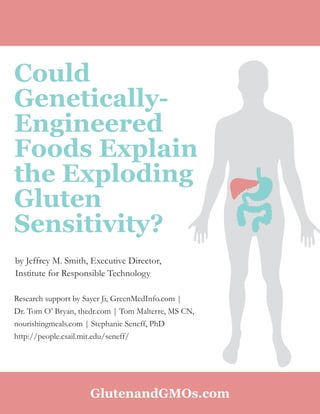 1
Could
Genetically-
Engineered
Foods Explain
the Exploding
Gluten
Sensitivity?
Research support by Sayer Ji, GreenMedInfo.com |
Dr. Tom O’ Bryan, thedr.com | Tom Malterre, MS CN,
nourishingmeals.com | Stephanie Seneff, PhD
http://people.csail.mit.edu/seneff/
by Jeffrey M. Smith, Executive Director,
Institute for Responsible Technology
GlutenandGMOs.com
 