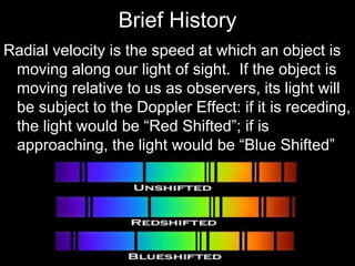 Brief History
Radial velocity is the speed at which an object is
moving along our light of sight. If the object is
moving relative to us as observers, its light will
be subject to the Doppler Effect: if it is receding,
the light would be “Red Shifted”; if is
approaching, the light would be “Blue Shifted”
 