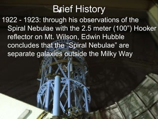 Brief History
1922 - 1923: through his observations of the
Spiral Nebulae with the 2.5 meter (100”) Hooker
reflector on Mt. Wilson, Edwin Hubble
concludes that the “Spiral Nebulae” are
separate galaxies outside the Milky Way
 