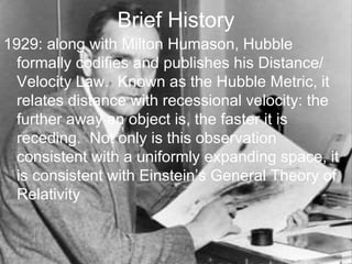 Brief History
1929: along with Milton Humason, Hubble
formally codifies and publishes his Distance/
Velocity Law. Known as the Hubble Metric, it
relates distance with recessional velocity: the
further away an object is, the faster it is
receding. Not only is this observation
consistent with a uniformly expanding space, it
is consistent with Einstein’s General Theory of
Relativity
 