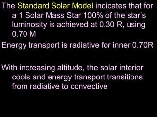 The Standard Solar Model indicates that for
a 1 Solar Mass Star 100% of the star’s
luminosity is achieved at 0.30 R, using
0.70 M
Energy transport is radiative for inner 0.70R
With increasing altitude, the solar interior
cools and energy transport transitions
from radiative to convective
 