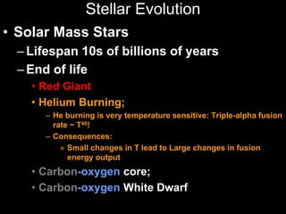 Stellar Evolution
• Solar Mass Stars
–Lifespan 10s of billions of years
–End of life
• Red Giant
• Helium Burning;
– He burning is very temperature sensitive: Triple-alpha fusion
rate ~ T40!
– Consequences:
» Small changes in T lead to Large changes in fusion
energy output
• Carbon-oxygen core;
• Carbon-oxygen White Dwarf
 