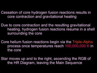 Cessation of core hydrogen fusion reactions results in
core contraction and gravitational heating
Due to core contraction and the resulting gravitational
heating, hydrogen fusion reactions resume in a shell
surrounding the core
Core helium fusion reactions begin via the Triple-Alpha
process once temperatures reach 100,000,000 K in
the core
Star moves up and to the right, ascending the RGB of
the HR Diagram, leaving the Main Sequence
 