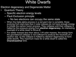 Electron degeneracy and Degenerate Matter
• Quantum Theory
– Specific electron energy levels
– Pauli Exclusion principle
• No two electrons can occupy the same state
– When the triple-alpha process in a red giant star is complete, those
evolving from stars less than 4 solar masses do not have enough energy
to initiate the carbon fusion process. They collapse until their collapse is
halted by the pressure arising from electron degeneracy. An interesting
example of a white dwarf is Sirius-B.
– For stellar masses less than about 1.44 solar masses, the energy from
the gravitational collapse is not sufficient to produce the neutrons of a
neutron star, so the collapse is halted by electron degeneracy to form
white dwarfs. This maximum mass for a white dwarf is called the
Chandrasekhar limit.
White Dwarfs
 