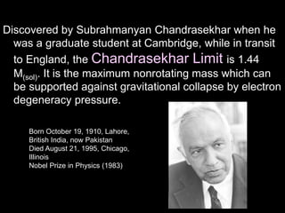 Discovered by Subrahmanyan Chandrasekhar when he
was a graduate student at Cambridge, while in transit
to England, the Chandrasekhar Limit is 1.44
M(sol). It is the maximum nonrotating mass which can
be supported against gravitational collapse by electron
degeneracy pressure.
Born October 19, 1910, Lahore,
British India, now Pakistan
Died August 21, 1995, Chicago,
Illinois
Nobel Prize in Physics (1983)
 