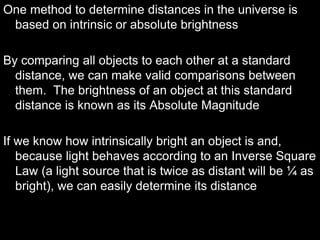 One method to determine distances in the universe is
based on intrinsic or absolute brightness
By comparing all objects to each other at a standard
distance, we can make valid comparisons between
them. The brightness of an object at this standard
distance is known as its Absolute Magnitude
If we know how intrinsically bright an object is and,
because light behaves according to an Inverse Square
Law (a light source that is twice as distant will be ¼ as
bright), we can easily determine its distance
 
