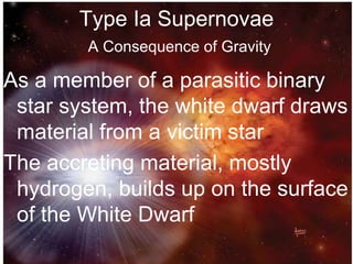 Type Ia Supernovae
A Consequence of Gravity
As a member of a parasitic binary
star system, the white dwarf draws
material from a victim star
The accreting material, mostly
hydrogen, builds up on the surface
of the White Dwarf
 