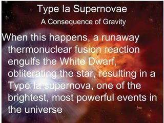 Type Ia Supernovae
A Consequence of Gravity
When this happens, a runaway
thermonuclear fusion reaction
engulfs the White Dwarf,
obliterating the star, resulting in a
Type Ia supernova, one of the
brightest, most powerful events in
the universe
 