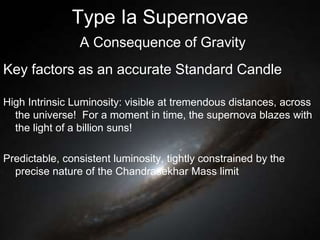 Type Ia Supernovae
A Consequence of Gravity
Key factors as an accurate Standard Candle
High Intrinsic Luminosity: visible at tremendous distances, across
the universe! For a moment in time, the supernova blazes with
the light of a billion suns!
Predictable, consistent luminosity, tightly constrained by the
precise nature of the Chandrasekhar Mass limit
 
