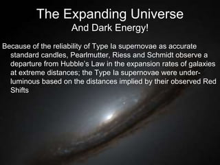 The Expanding Universe
And Dark Energy!
Because of the reliability of Type Ia supernovae as accurate
standard candles, Pearlmutter, Riess and Schmidt observe a
departure from Hubble’s Law in the expansion rates of galaxies
at extreme distances; the Type Ia supernovae were under-
luminous based on the distances implied by their observed Red
Shifts
 