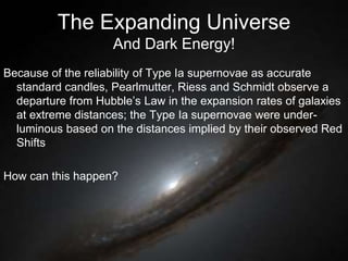 The Expanding Universe
And Dark Energy!
Because of the reliability of Type Ia supernovae as accurate
standard candles, Pearlmutter, Riess and Schmidt observe a
departure from Hubble’s Law in the expansion rates of galaxies
at extreme distances; the Type Ia supernovae were under-
luminous based on the distances implied by their observed Red
Shifts
How can this happen?
 