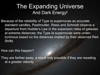 The Expanding Universe
And Dark Energy!
Because of the reliability of Type Ia supernovae as accurate
standard candles, Pearlmutter, Riess and Schmidt observe a
departure from Hubble’s Law in the expansion rates of galaxies
at extreme distances; the Type Ia supernovae were under-
luminous based on the distances implied by their observed Red
Shifts
How can this happen?
They are farther away, a result only possible if they are receding
at a greater velocity
 