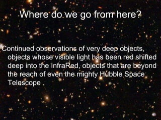 Where do we go from here?
Continued observations of very deep objects,
objects whose visible light has been red shifted
deep into the InfraRed, objects that are beyond
the reach of even the mighty Hubble Space
Telescope
 