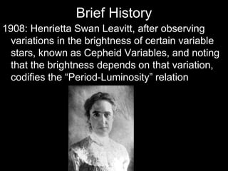 Brief History
1908: Henrietta Swan Leavitt, after observing
variations in the brightness of certain variable
stars, known as Cepheid Variables, and noting
that the brightness depends on that variation,
codifies the “Period-Luminosity” relation
 